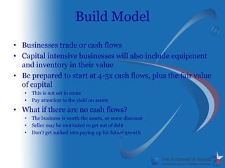 Build Model
• Businesses trade or cash flows
• Capital intensive businesses will also include equipment
  and inventory in their value
• Be prepared to start at 4-5x cash flows, plus the fair value
  of capital
   •   This is not set in stone
   •   Pay attention to the yield on assets

• What if there are no cash flows?
   •   The business is worth the assets, or some discount
   •   Seller may be motivated to get out of debt
   •   Don’t get sucked into paying up for future growth
 