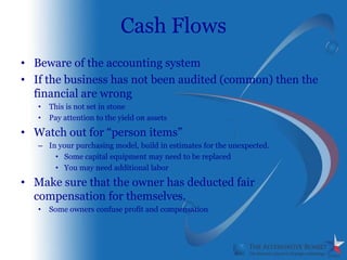 Cash Flows
• Beware of the accounting system
• If the business has not been audited (common) then the
  financial are wrong
   •   This is not set in stone
   •   Pay attention to the yield on assets

• Watch out for “person items”
   – In your purchasing model, build in estimates for the unexpected.
       • Some capital equipment may need to be replaced
       • You may need additional labor

• Make sure that the owner has deducted fair
  compensation for themselves.
   •   Some owners confuse profit and compensation
 