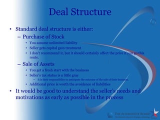 Deal Structure
• Standard deal structure is either:
   – Purchase of Stock
      • You assume unlimited liability
      • Seller gets capital gain treatment
      • I don’t recommend it, but it should certainly affect the price if you go this
        route.

   – Sale of Assets
      • You get a fresh start with the business
      • Seller’s tax status is a little gray
           •   It is their responsibility to anticipate the outcome of the sale of their business.
      • Additional price is worth the avoidance of liabilities

• It would be good to understand the seller’s needs and
  motivations as early as possible in the process
 