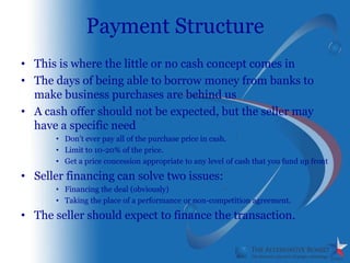 Payment Structure
• This is where the little or no cash concept comes in
• The days of being able to borrow money from banks to
  make business purchases are behind us
• A cash offer should not be expected, but the seller may
  have a specific need
      • Don’t ever pay all of the purchase price in cash.
      • Limit to 10-20% of the price.
      • Get a price concession appropriate to any level of cash that you fund up front

• Seller financing can solve two issues:
      • Financing the deal (obviously)
      • Taking the place of a performance or non-competition agreement.

• The seller should expect to finance the transaction.
 