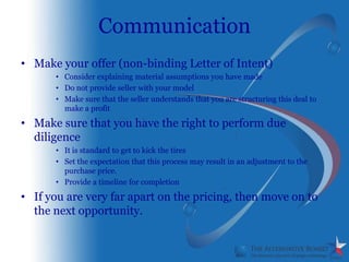 Communication
• Make your offer (non-binding Letter of Intent)
      • Consider explaining material assumptions you have made
      • Do not provide seller with your model
      • Make sure that the seller understands that you are structuring this deal to
        make a profit

• Make sure that you have the right to perform due
  diligence
      • It is standard to get to kick the tires
      • Set the expectation that this process may result in an adjustment to the
        purchase price.
      • Provide a timeline for completion

• If you are very far apart on the pricing, then move on to
  the next opportunity.
 
