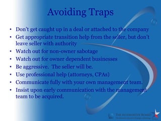 Avoiding Traps
• Don’t get caught up in a deal or attached to the company
• Get appropriate transition help from the seller, but don’t
  leave seller with authority
• Watch out for non-owner sabotage
• Watch out for owner dependent businesses
• Be aggressive. The seller will be.
• Use professional help (attorneys, CPAs)
• Communicate fully with your own management team.
• Insist upon early communication with the management
  team to be acquired.
 