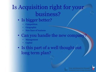 Is Acquisition right for your
         business?
  • Is bigger better?
    •   Competition
    •   Geographic
    •   New lines of business

  • Can you handle the new company?
    •   Management
    •   Capital

  • Is this part of a well thought out
    long term plan?
 