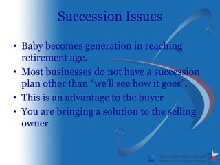 Succession Issues

• Baby becomes generation in reaching
  retirement age.
• Most businesses do not have a succession
  plan other than “we’ll see how it goes”.
• This is an advantage to the buyer
• You are bringing a solution to the selling
  owner
 