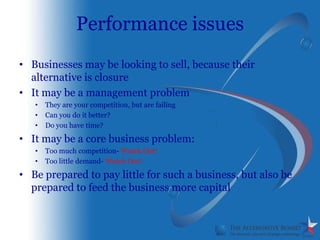 Performance issues
• Businesses may be looking to sell, because their
  alternative is closure
• It may be a management problem
   •   They are your competition, but are failing
   •   Can you do it better?
   •   Do you have time?

• It may be a core business problem:
   •   Too much competition- Watch Out!
   •   Too little demand- Watch Out!

• Be prepared to pay little for such a business, but also be
  prepared to feed the business more capital
 