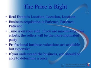 The Price is Right
• Real Estate is Location, Location, Location
• Business acquisition is Patience, Patience,
  Patience
• Time is on your side. If you are maximizing your
  efforts, the sellers will be the more motivated
  party
• Professional business valuations are available
  but expensive
• If you understand the business, you should be
  able to determine a price
 