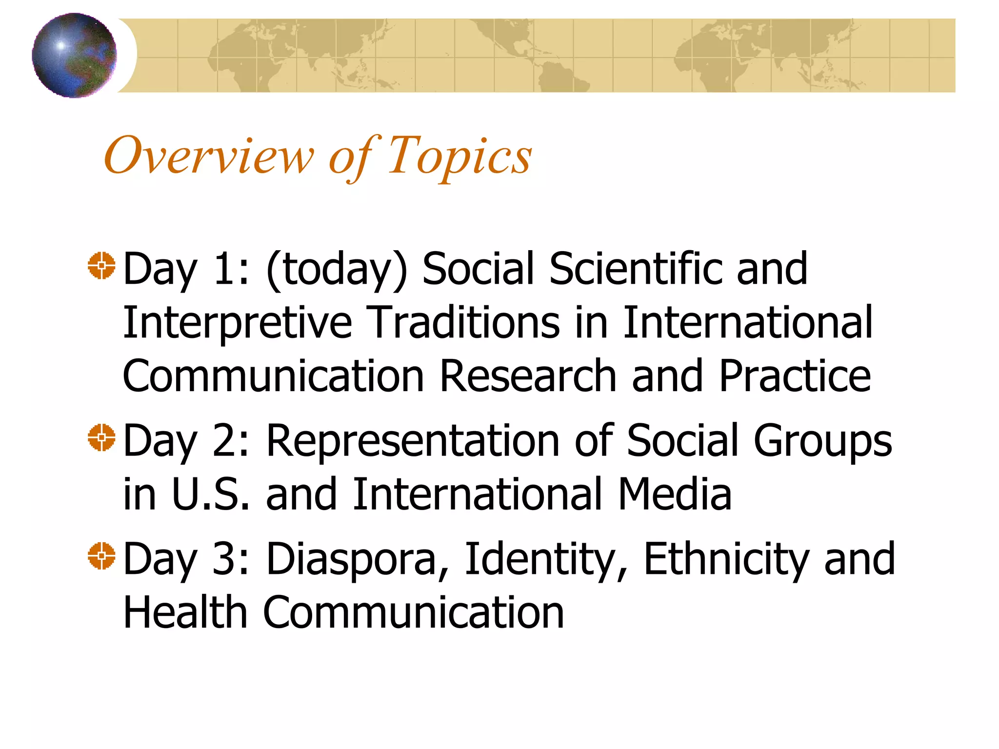 Overview of Topics Day 1: (today) Social Scientific and Interpretive Traditions in International Communication Research and Practice Day 2: Representation of Social Groups in U.S. and International Media Day 3: Diaspora, Identity, Ethnicity and Health Communication 