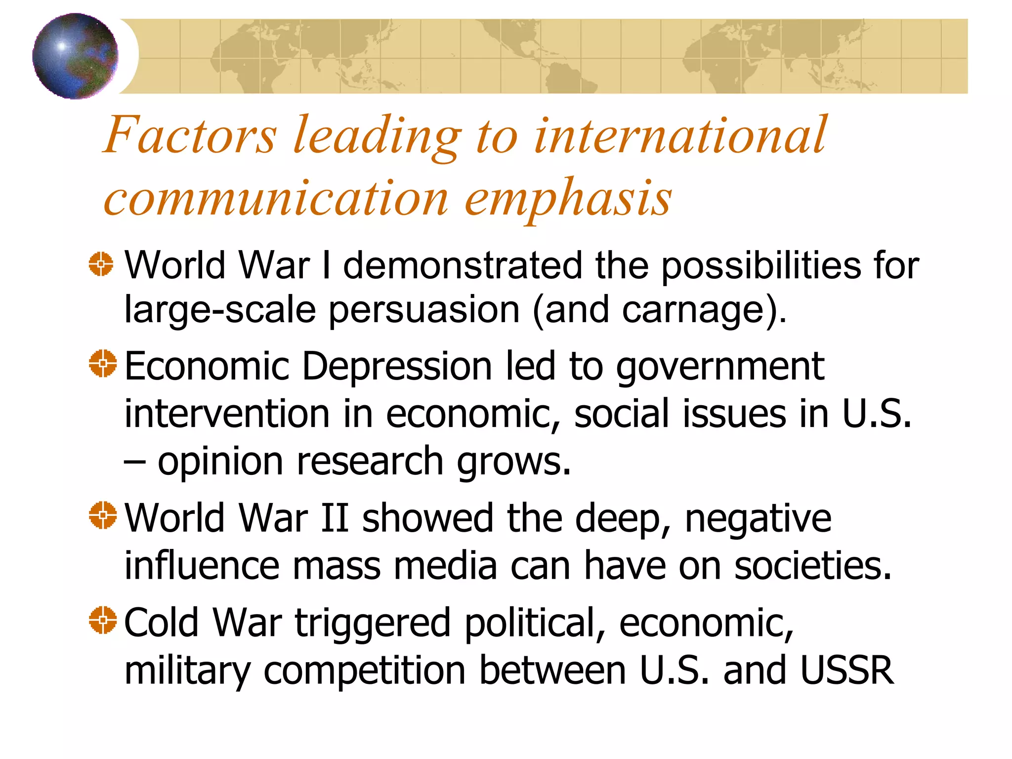 Factors leading to international communication emphasis World War I demonstrated the possibilities for large-scale persuasion (and carnage).   Economic Depression led to government intervention in economic, social issues in U.S. – opinion research grows. World War II showed the deep, negative influence mass media can have on societies.  Cold War triggered political, economic, military competition between U.S. and USSR 