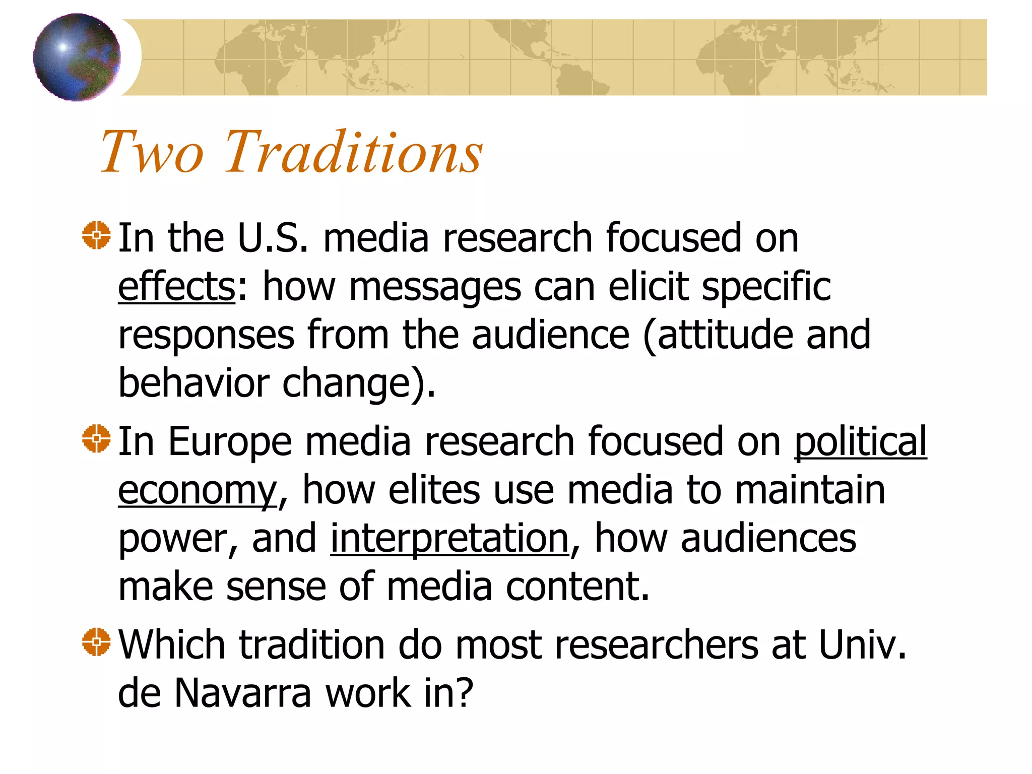 Two Traditions In the U.S. media research focused on  effects : how messages can elicit specific responses from the audience (attitude and behavior change).  In Europe media research focused on  political economy , how elites use media to maintain power, and  interpretation , how audiences make sense of media content.  Which tradition do most researchers at Univ. de Navarra work in? 
