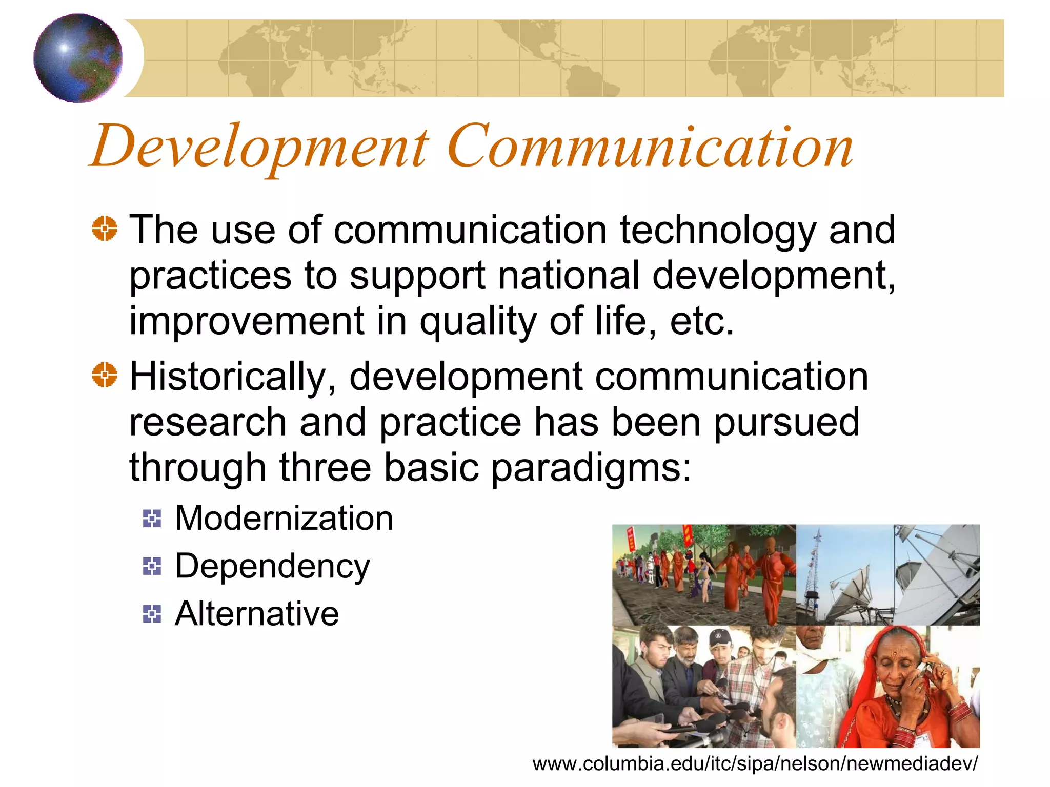 Development Communication The use of communication technology and practices to support national development, improvement in quality of life, etc.  Historically, development communication research and practice has been pursued through three basic paradigms: Modernization Dependency Alternative www.columbia.edu/itc/sipa/nelson/newmediadev/ 