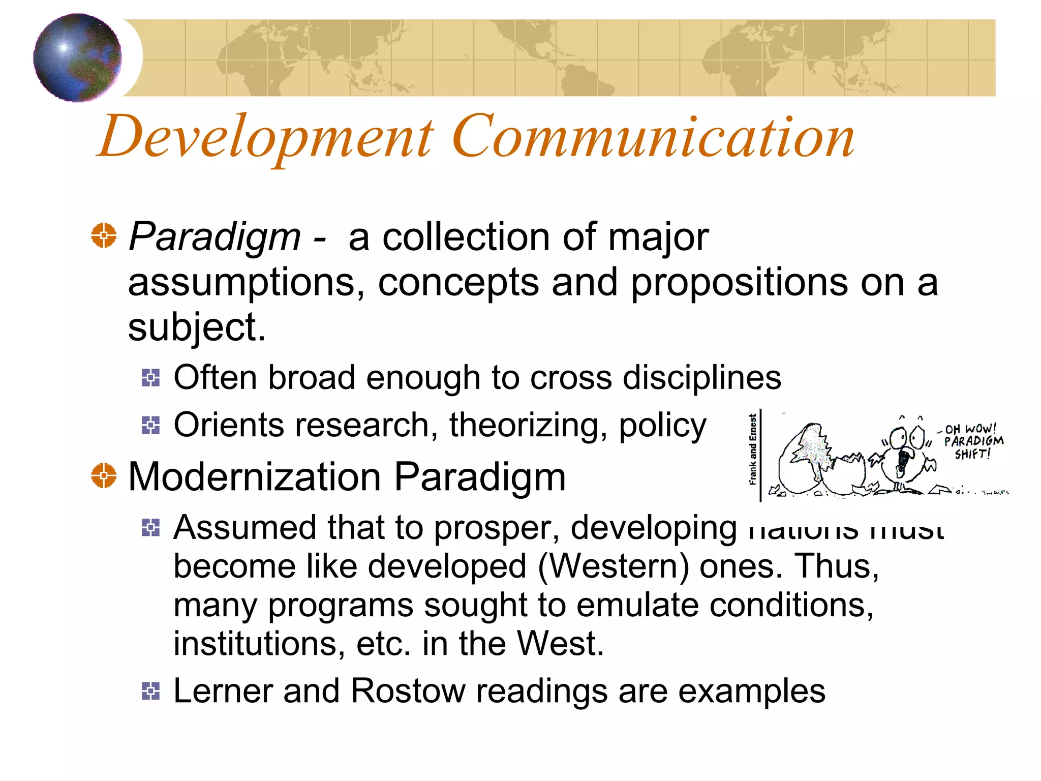 Development Communication Paradigm -  a collection of major assumptions, concepts and propositions on a subject.  Often broad enough to cross disciplines Orients research, theorizing, policy  Modernization Paradigm Assumed that to prosper, developing nations must become like developed (Western) ones. Thus, many programs sought to emulate conditions, institutions, etc. in the West. Lerner and Rostow readings are examples 