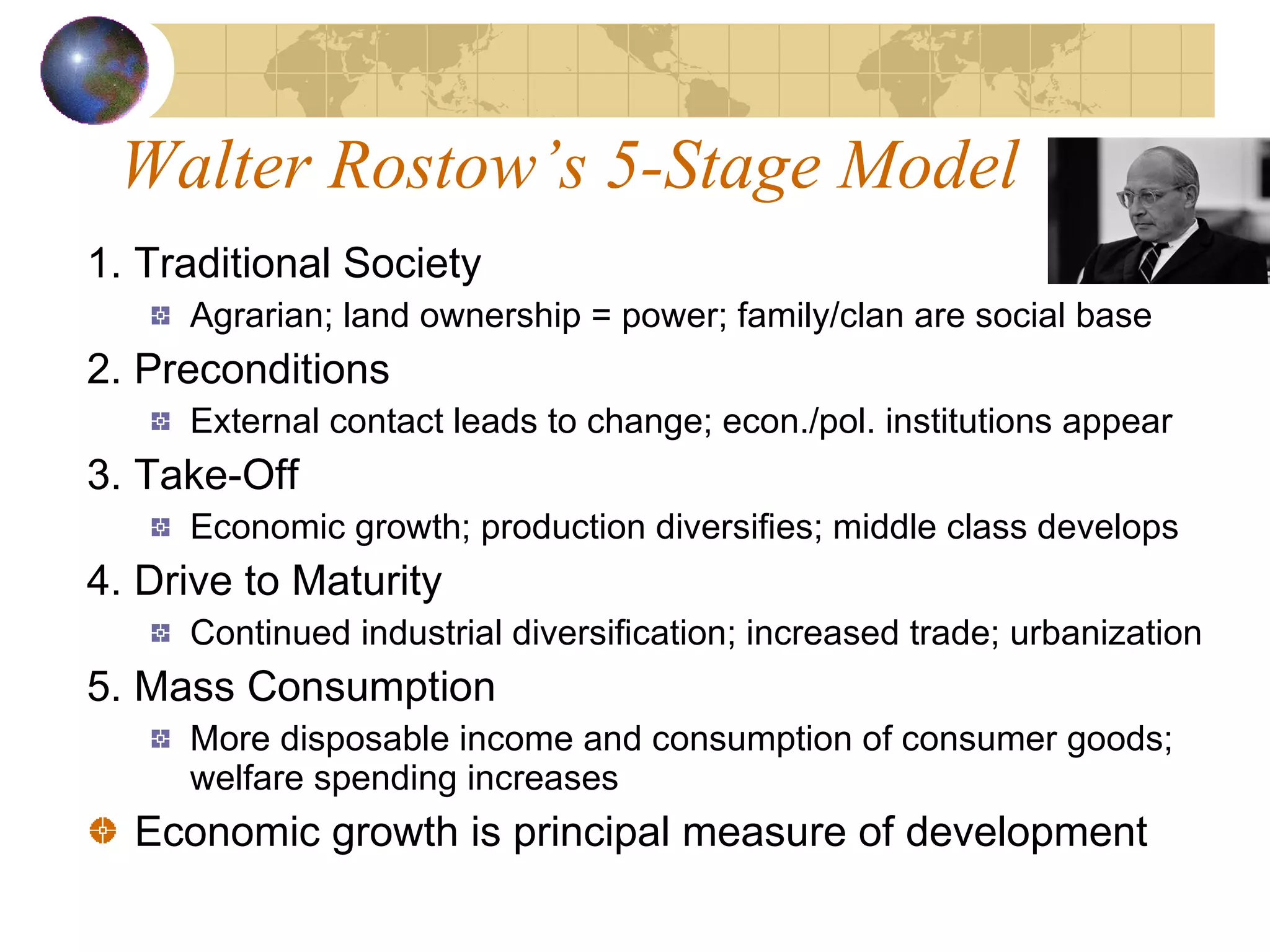 Walter Rostow’s 5-Stage Model 1. Traditional Society Agrarian; land ownership = power; family/clan are social base 2. Preconditions External contact leads to change; econ./pol. institutions appear 3. Take-Off Economic growth; production diversifies; middle class develops 4. Drive to Maturity Continued industrial diversification; increased trade; urbanization 5. Mass Consumption More disposable income and consumption of consumer goods; welfare spending increases Economic growth is principal measure of development 