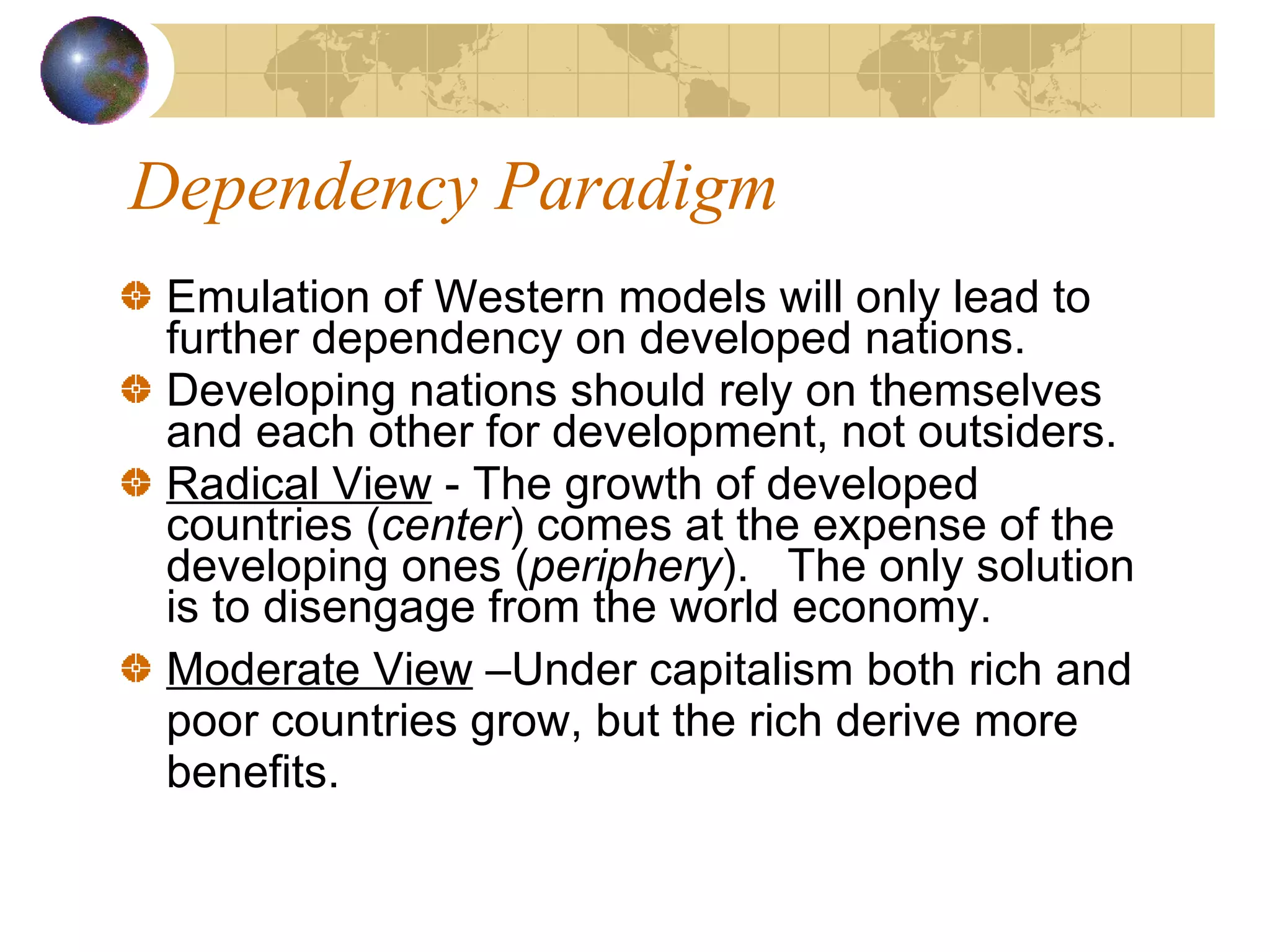 Dependency Paradigm Emulation of Western models will only lead to further dependency on developed nations. Developing nations should rely on themselves and each other for development, not outsiders. Radical View  - The growth of developed countries ( center ) comes at the expense of the developing ones ( periphery ).  The only solution is to disengage from the world economy.  Moderate View  –Under capitalism both rich and poor countries grow, but the rich derive more benefits. 