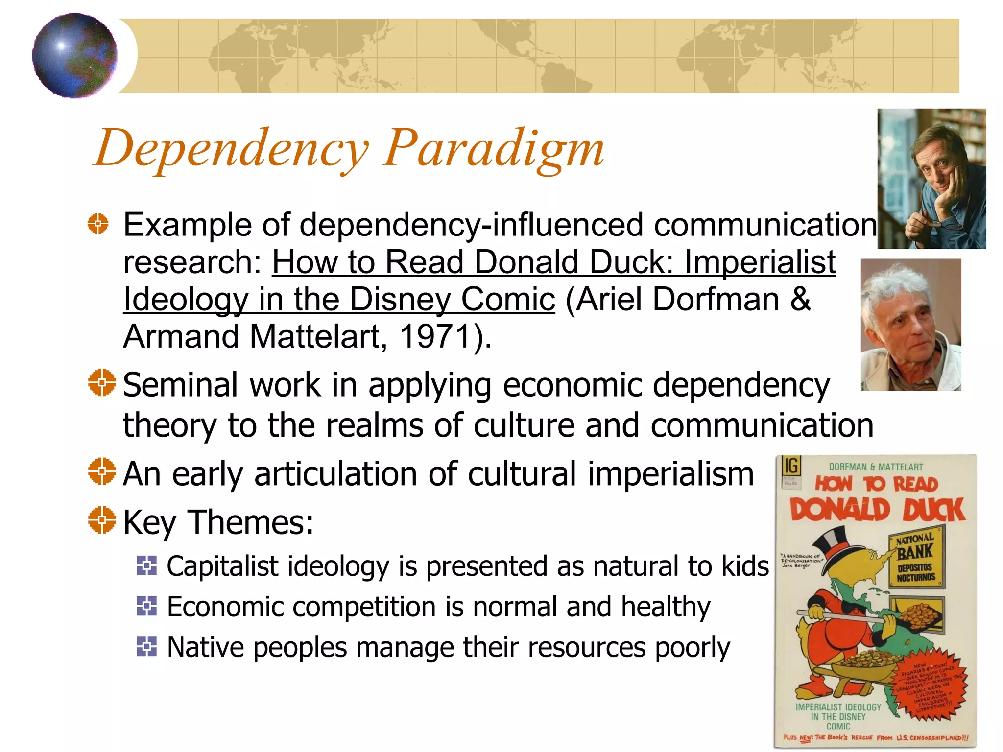 Dependency Paradigm Example of dependency-influenced communication research:  How to Read Donald Duck: Imperialist Ideology in the Disney Comic  (Ariel Dorfman & Armand Mattelart, 1971). Seminal work in applying economic dependency theory to the realms of culture and communication An early articulation of cultural imperialism Key Themes: Capitalist ideology is presented as natural to kids Economic competition is normal and healthy Native peoples manage their resources poorly 