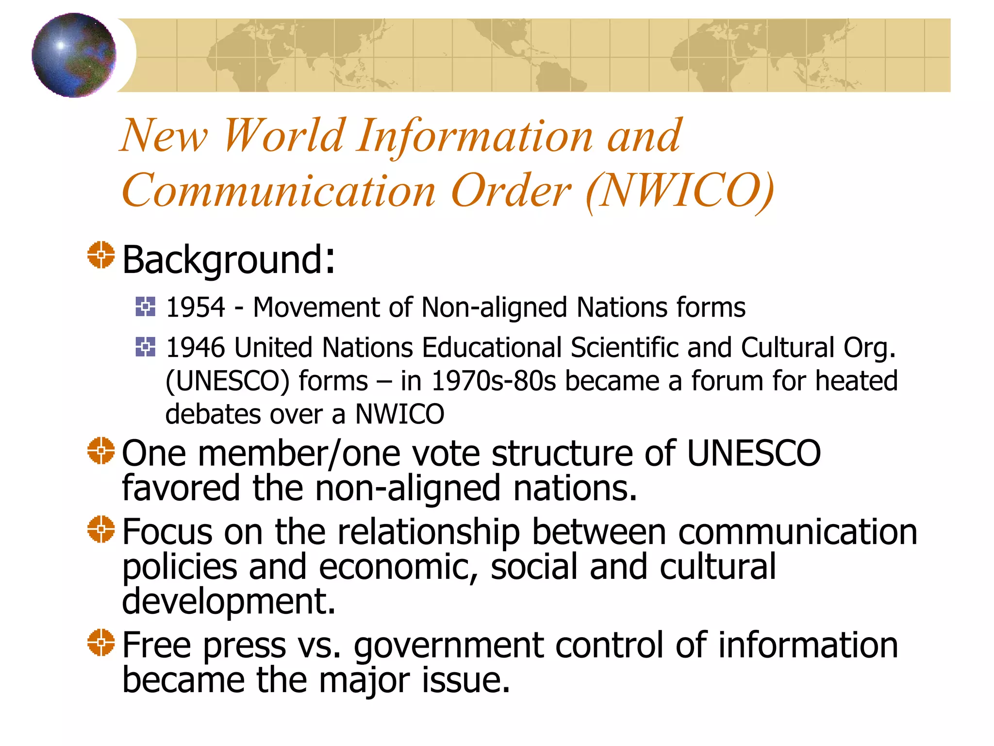 New World Information and Communication Order (NWICO) Background : 1954 - Movement of Non-aligned Nations forms 1946 United Nations Educational Scientific and Cultural Org. (UNESCO) forms – in 1970s-80s became a forum for heated debates over a NWICO One member/one vote structure of UNESCO favored the non-aligned nations. Focus on the relationship between communication policies and economic, social and cultural development.  Free press vs. government control of information became the major issue.  
