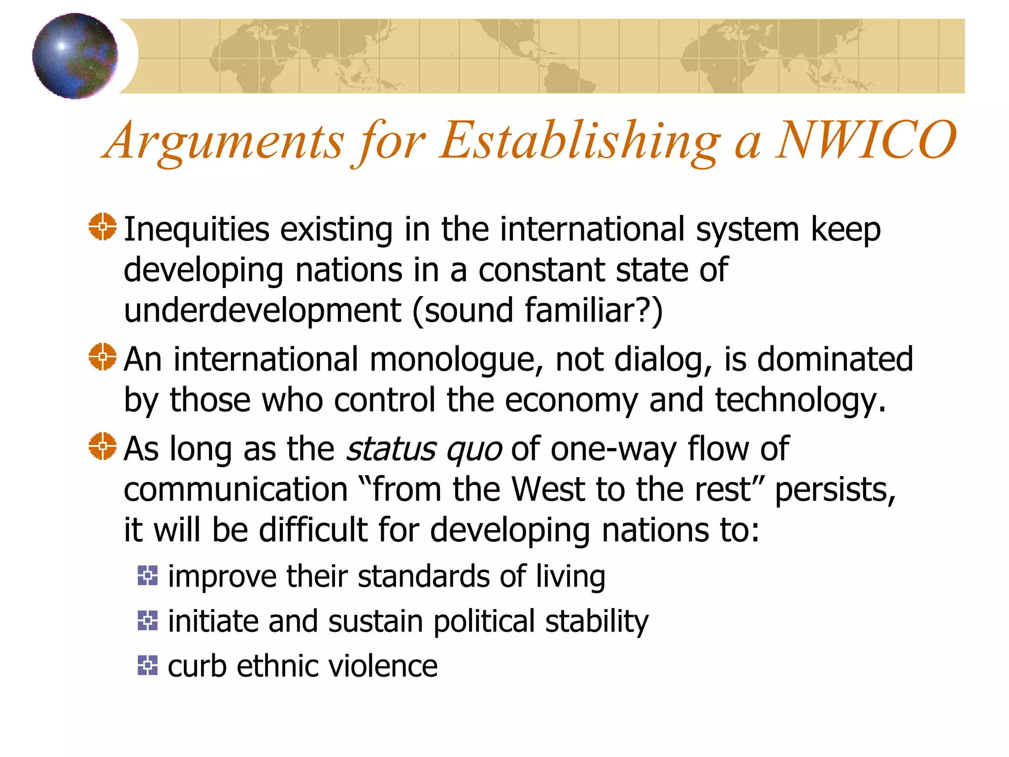 Arguments for Establishing a NWICO Inequities existing in the international system keep developing nations in a constant state of underdevelopment (sound familiar?) An international monologue, not dialog, is dominated by those who control the economy and technology. As long as the  status quo  of one-way flow of communication “from the West to the rest” persists, it will be difficult for developing nations to: improve their standards of living initiate and sustain political stability curb ethnic violence  