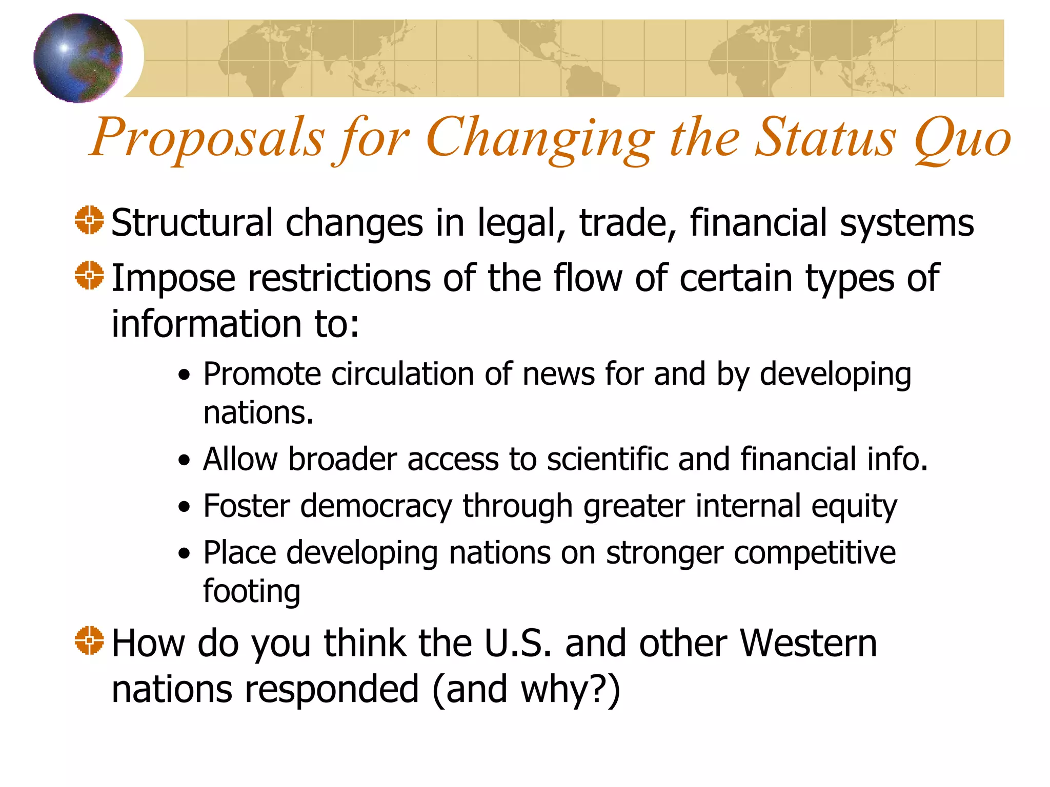 Proposals for Changing the Status Quo Structural changes in legal, trade, financial systems Impose restrictions of the flow of certain types of information to: Promote circulation of news for and by developing nations. Allow broader access to scientific and financial info. Foster democracy through greater internal equity Place developing nations on stronger competitive footing How do you think the U.S. and other Western nations responded (and why?) 