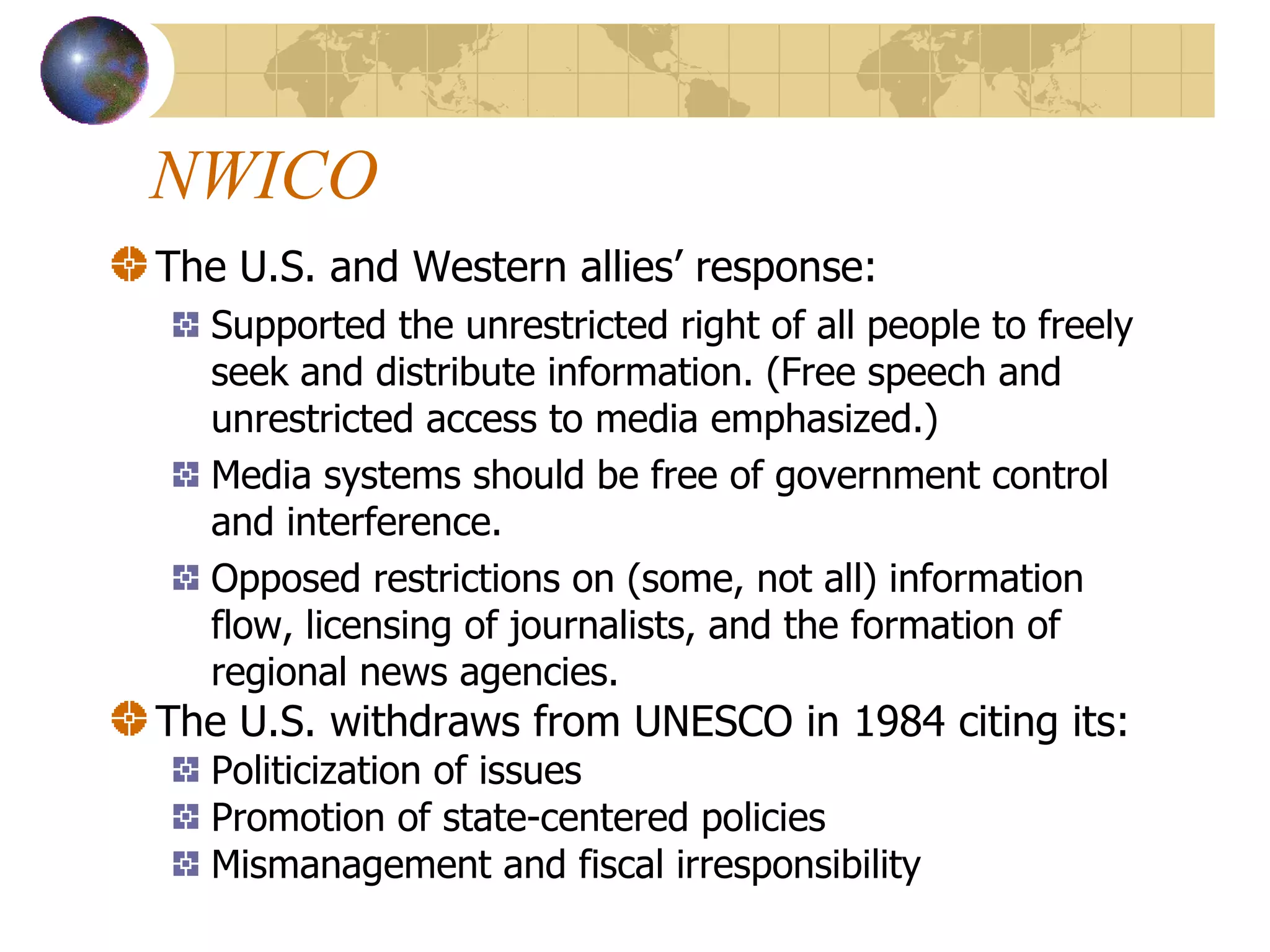 NWICO The U.S. and Western allies’ response: Supported the unrestricted right of all people to freely seek and distribute information. (Free speech and unrestricted access to media emphasized.) Media systems should be free of government control and interference. Opposed restrictions on (some, not all) information flow, licensing of journalists, and the formation of regional news agencies. The U.S. withdraws from UNESCO in 1984 citing its: Politicization of issues Promotion of state-centered policies Mismanagement and fiscal irresponsibility 