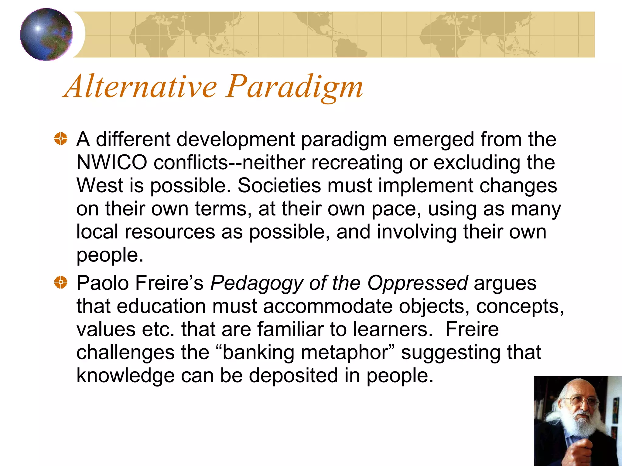 Alternative Paradigm A different development paradigm emerged from the NWICO conflicts--neither recreating or excluding the West is possible. Societies must implement changes on their own terms, at their own pace, using as many local resources as possible, and involving their own people. Paolo Freire’s  Pedagogy of the Oppressed  argues that education must accommodate objects, concepts, values etc. that are familiar to learners.  Freire challenges the “banking metaphor” suggesting that knowledge can be deposited in people. 