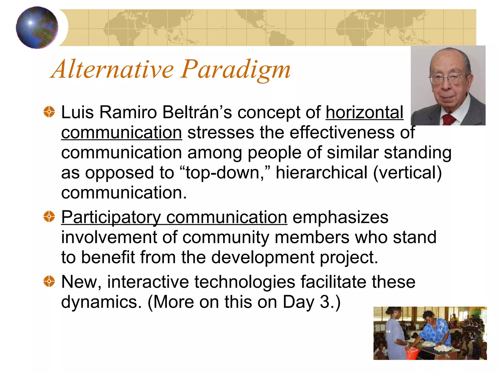 Alternative Paradigm Luis Ramiro Beltrán’s concept of  horizontal communication  stresses the effectiveness of communication among people of similar standing as opposed to “top-down,” hierarchical (vertical) communication. Participatory communication  emphasizes involvement of community members who stand to benefit from the development project.  New, interactive technologies facilitate these dynamics. (More on this on Day 3.) 