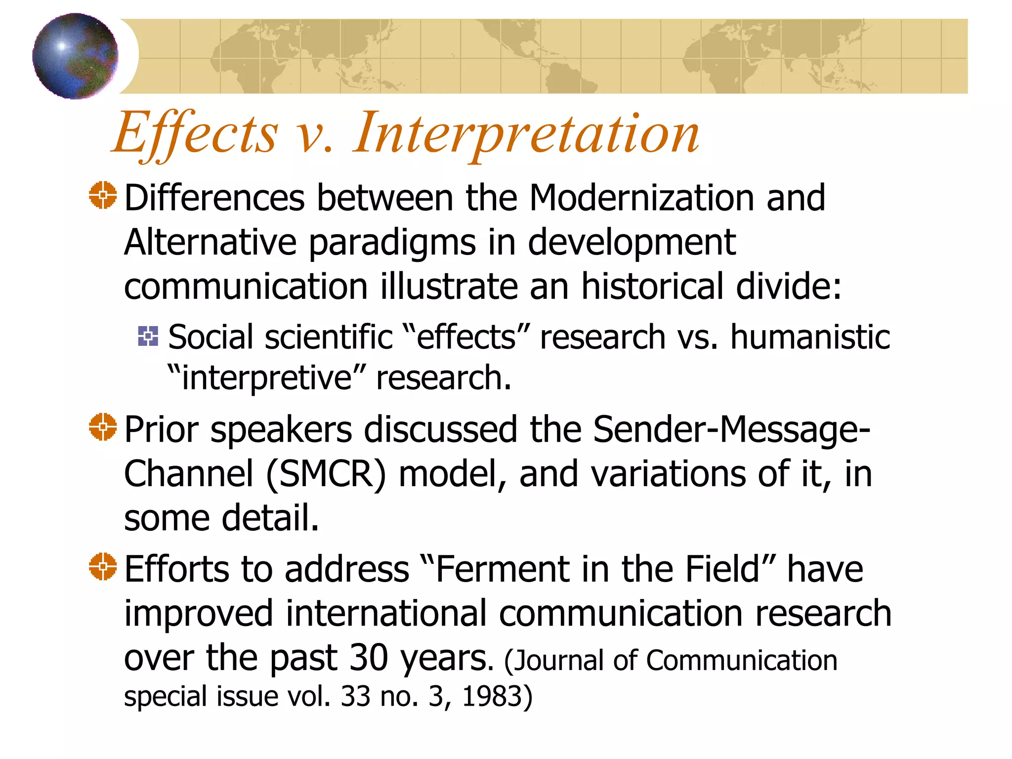 Effects v. Interpretation Differences between the Modernization and Alternative paradigms in development communication illustrate an historical divide: Social scientific “effects” research vs. humanistic “interpretive” research. Prior speakers discussed the Sender-Message-Channel (SMCR) model, and variations of it, in some detail. Efforts to address “Ferment in the Field” have improved international communication research over the past 30 years . (Journal of Communication special issue vol. 33 no. 3, 1983) 