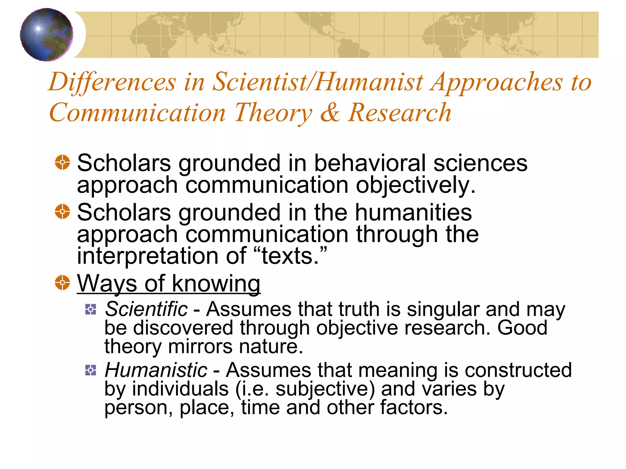Differences in Scientist/Humanist Approaches to Communication Theory & Research Scholars grounded in behavioral sciences approach communication objectively. Scholars grounded in the humanities approach communication through the interpretation of “texts.” Ways of knowing Scientific  - Assumes that truth is singular and may be discovered through objective research. Good theory mirrors nature. Humanistic  - Assumes that meaning is constructed by individuals (i.e. subjective) and varies by person, place, time and other factors. 