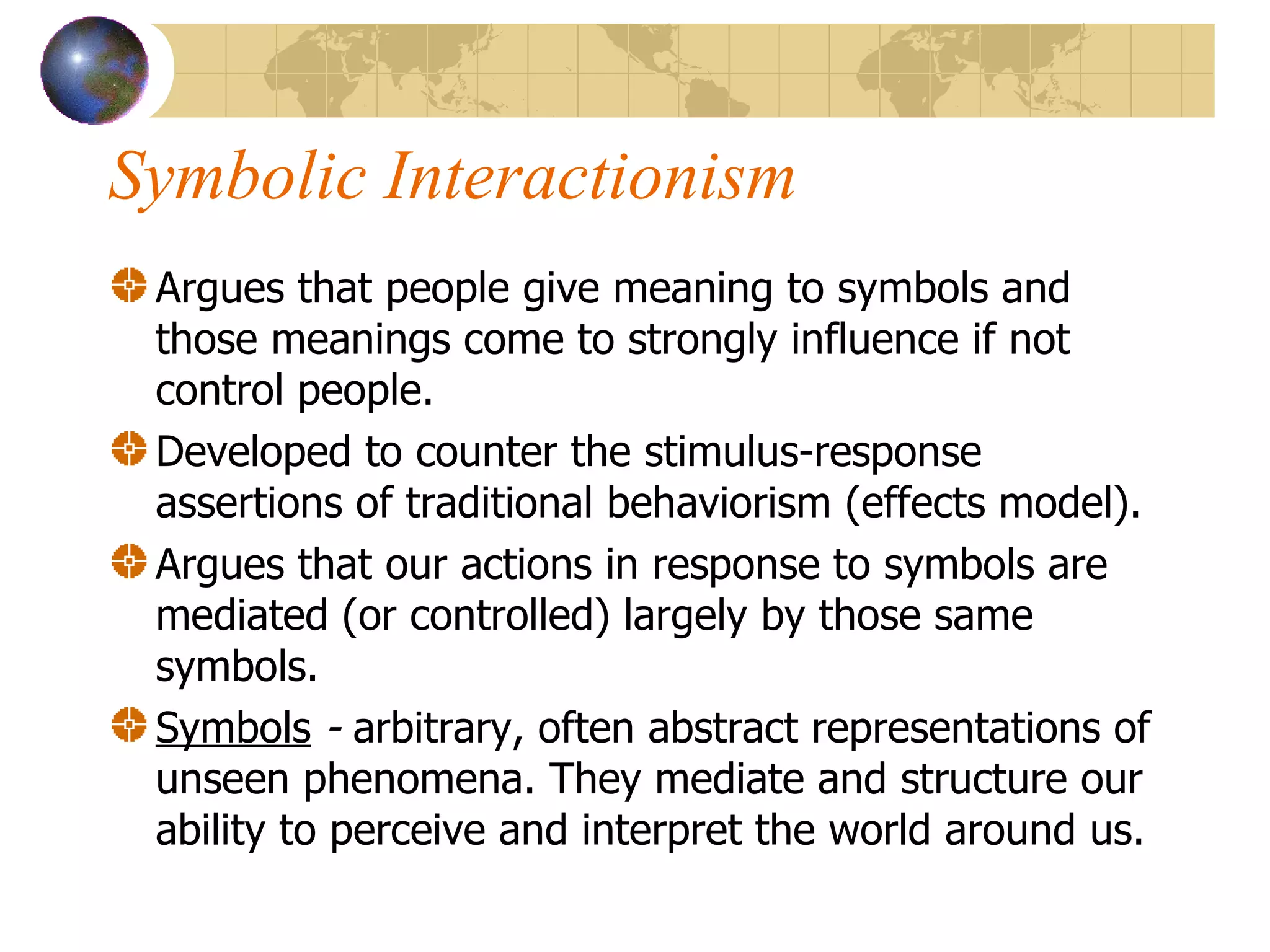 Symbolic Interactionism Argues that people give meaning to symbols and those meanings come to strongly influence if not control people.  Developed to counter the stimulus-response assertions of traditional behaviorism (effects model). Argues that our actions in response to symbols are mediated (or controlled) largely by those same symbols. Symbols  -  arbitrary, often abstract representations of unseen phenomena. They mediate and structure our ability to perceive and interpret the world around us. 