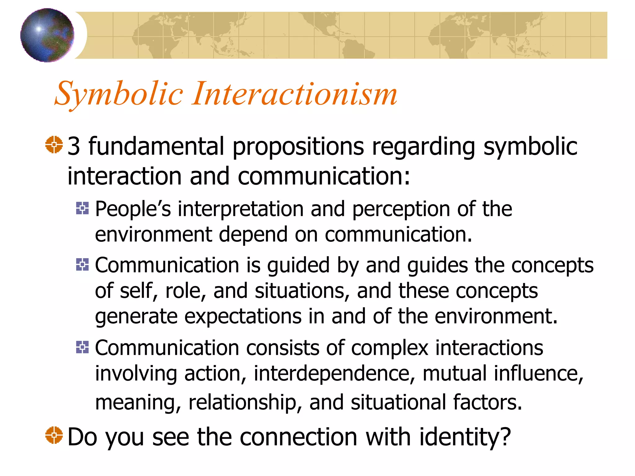 Symbolic Interactionism 3 fundamental propositions regarding symbolic interaction and communication: People’s interpretation and perception of the environment depend on communication. Communication is guided by and guides the concepts of self, role, and situations, and these concepts generate expectations in and of the environment. Communication consists of complex interactions involving action, interdependence, mutual influence, meaning, relationship, and situational factors.   Do you see the connection with identity? 
