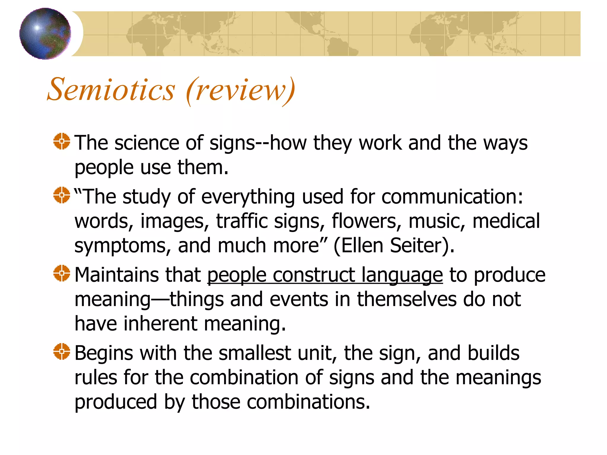 Semiotics (review) The science of signs--how they work and the ways people use them. “ The study of everything used for communication: words, images, traffic signs, flowers, music, medical symptoms, and much more” (Ellen Seiter). Maintains that  people construct language  to produce meaning—things and events in themselves do not have inherent meaning. Begins with the smallest unit, the sign, and builds rules for the combination of signs and the meanings produced by those combinations. 