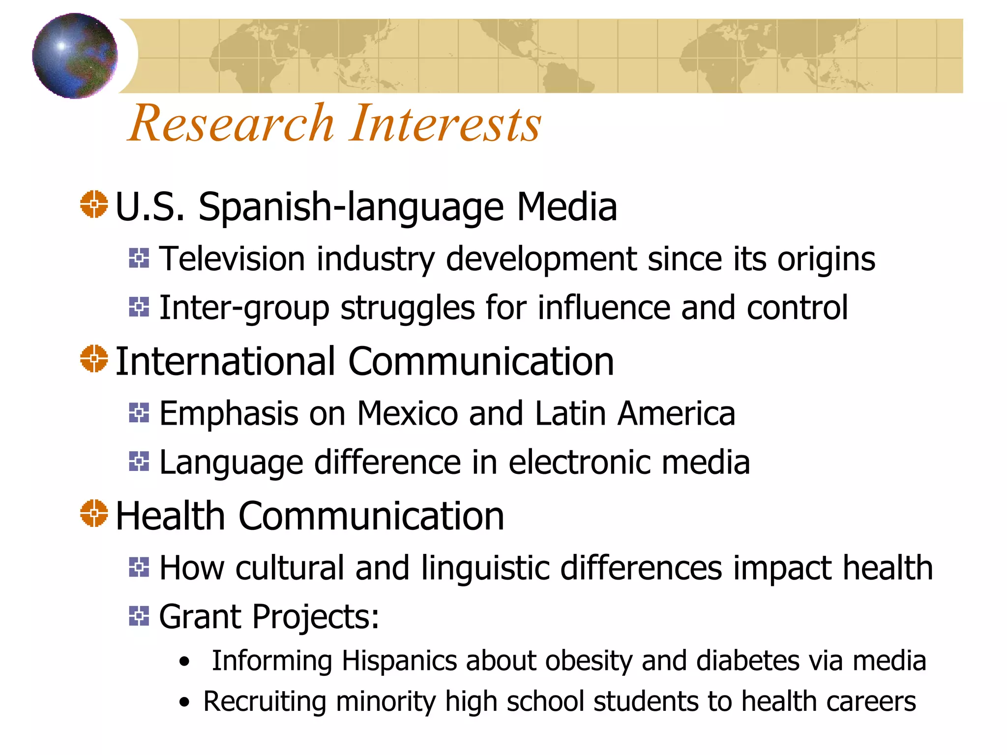Research Interests U.S. Spanish-language Media Television industry development since its origins Inter-group struggles for influence and control  International Communication  Emphasis on Mexico and Latin America Language difference in electronic media Health Communication How cultural and linguistic differences impact health Grant Projects: Informing Hispanics about obesity and diabetes via media Recruiting minority high school students to health careers 
