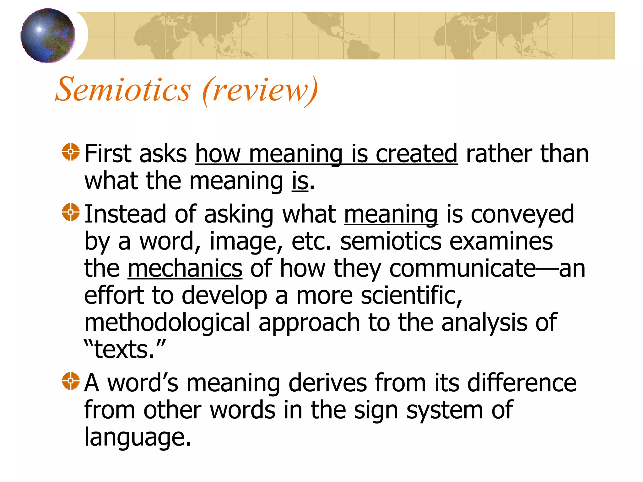 Semiotics (review) First asks  how meaning is created  rather than what the meaning  is . Instead of asking what  meaning  is conveyed by a word, image, etc. semiotics examines the  mechanics  of how they communicate—an effort to develop a more scientific, methodological approach to the analysis of “texts.” A word’s meaning derives from its difference from other words in the sign system of language. 