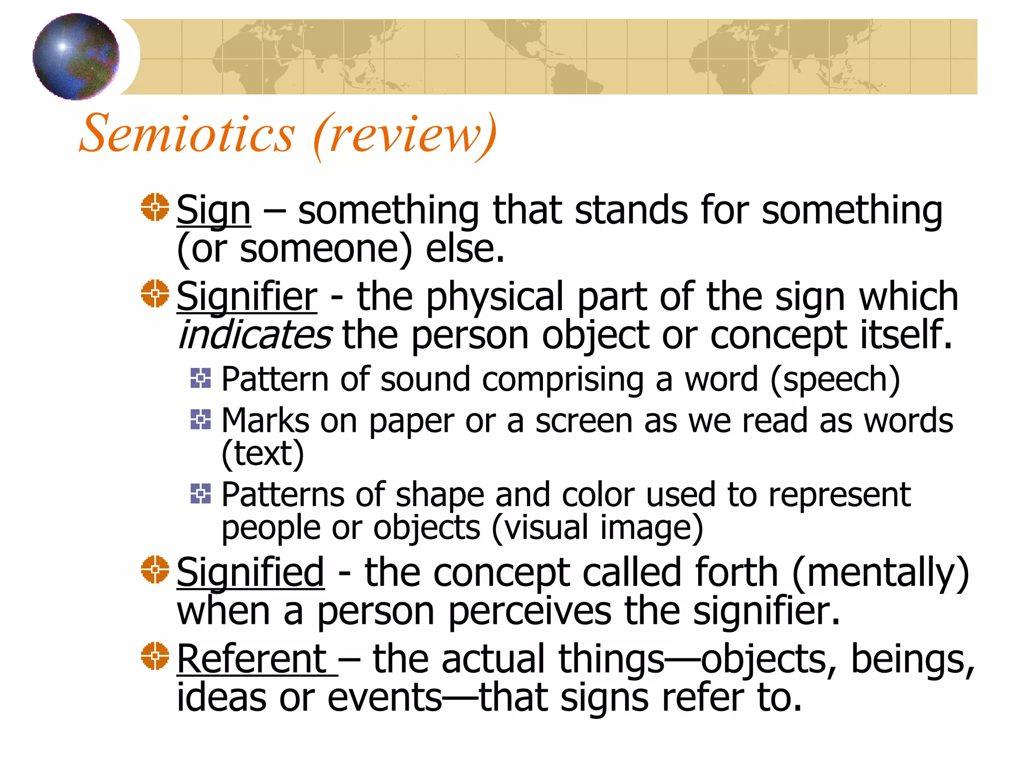 Semiotics (review) Sign  – something that stands for something (or someone) else. Signifier  - the physical part of the sign which  indicates  the person object or concept itself.  Pattern of sound comprising a word (speech) Marks on paper or a screen as we read as words (text) Patterns of shape and color used to represent people or objects (visual image) Signified  - the concept called forth (mentally) when a person perceives the signifier. Referent  – the actual things—objects, beings, ideas or events—that signs refer to. 
