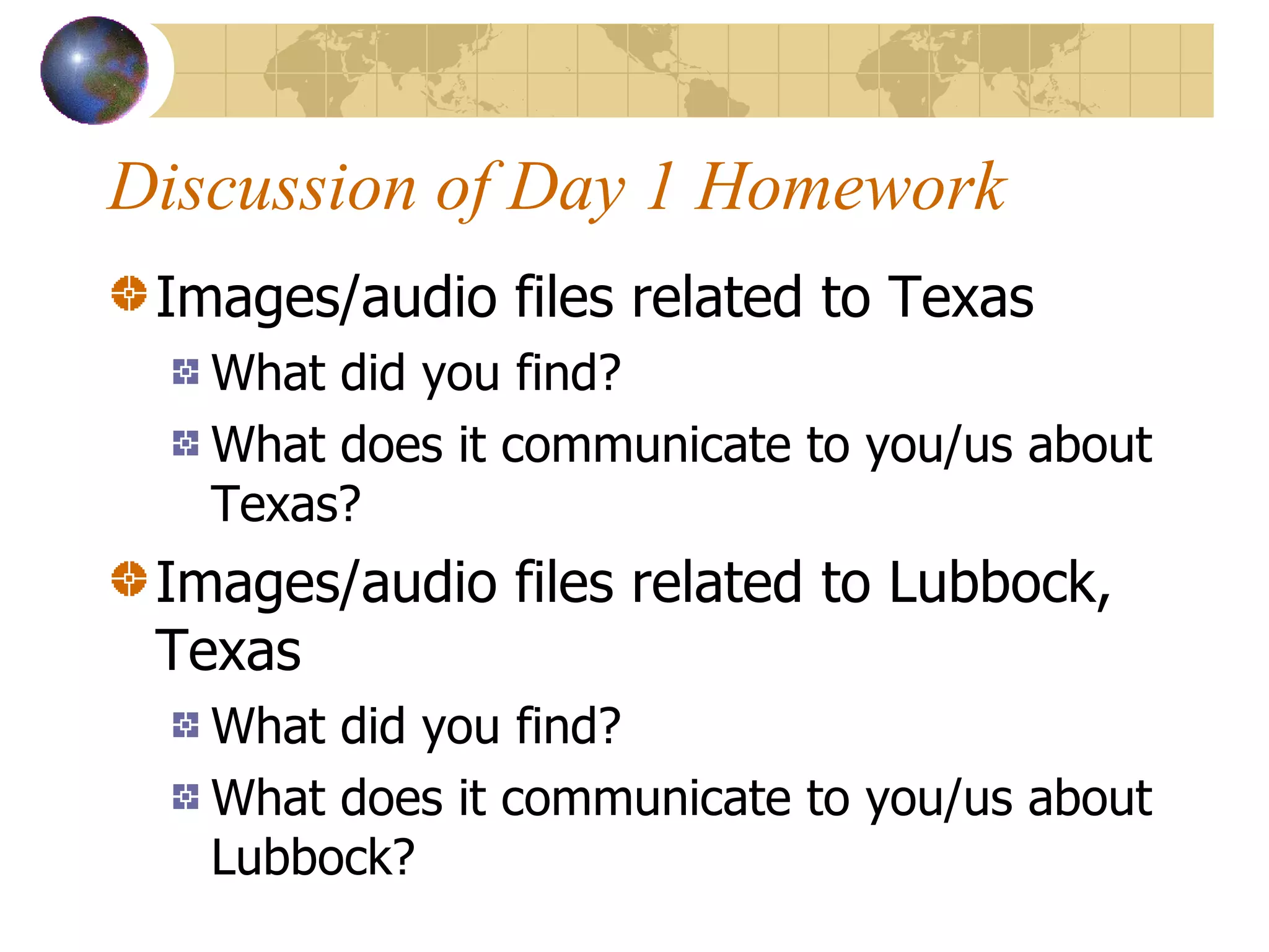 Discussion of Day 1 Homework Images/audio files related to Texas What did you find? What does it communicate to you/us about Texas? Images/audio files related to Lubbock, Texas What did you find? What does it communicate to you/us about Lubbock? 