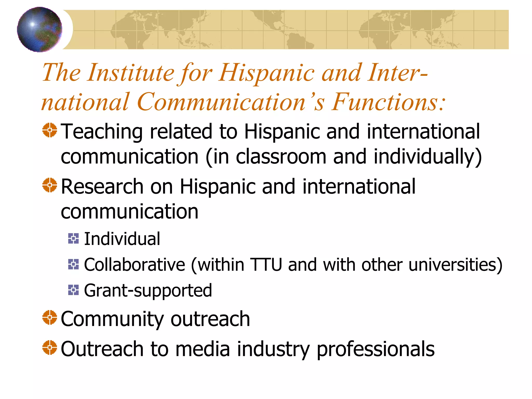 The Institute for Hispanic and Inter-national Communication’s Functions: Teaching related to Hispanic and international communication (in classroom and individually) Research on Hispanic and international communication Individual Collaborative (within TTU and with other universities) Grant-supported Community outreach Outreach to media industry professionals 