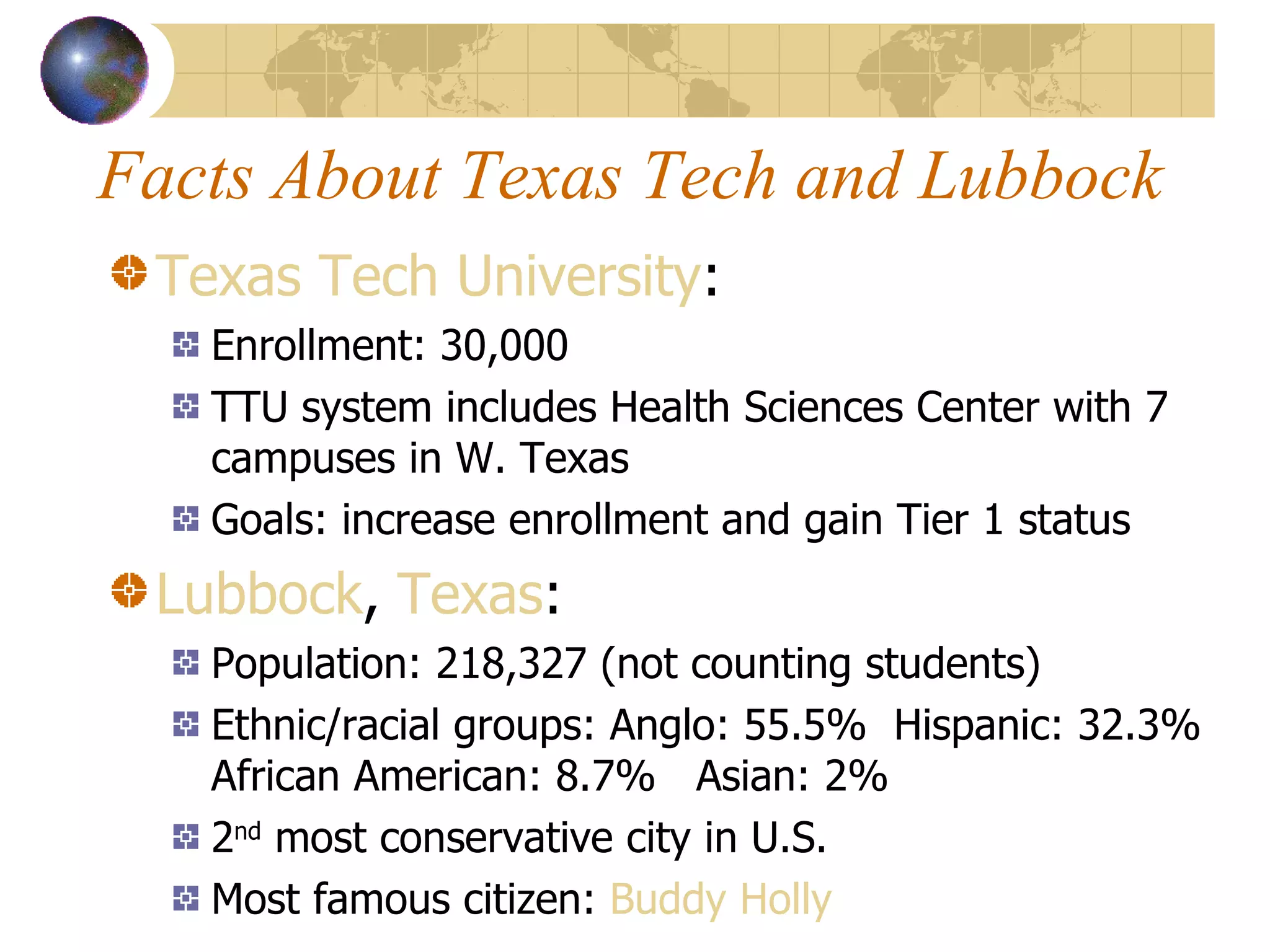 Facts About Texas Tech and Lubbock Texas Tech University : Enrollment: 30,000 TTU system includes Health Sciences Center with 7 campuses in W. Texas Goals: increase enrollment and gain Tier 1 status Lubbock ,  Texas :  Population: 218,327 (not counting students) Ethnic/racial groups: Anglo: 55.5%  Hispanic: 32.3% African American: 8.7%  Asian: 2% 2 nd  most conservative city in U.S. Most famous citizen:  Buddy Holly 