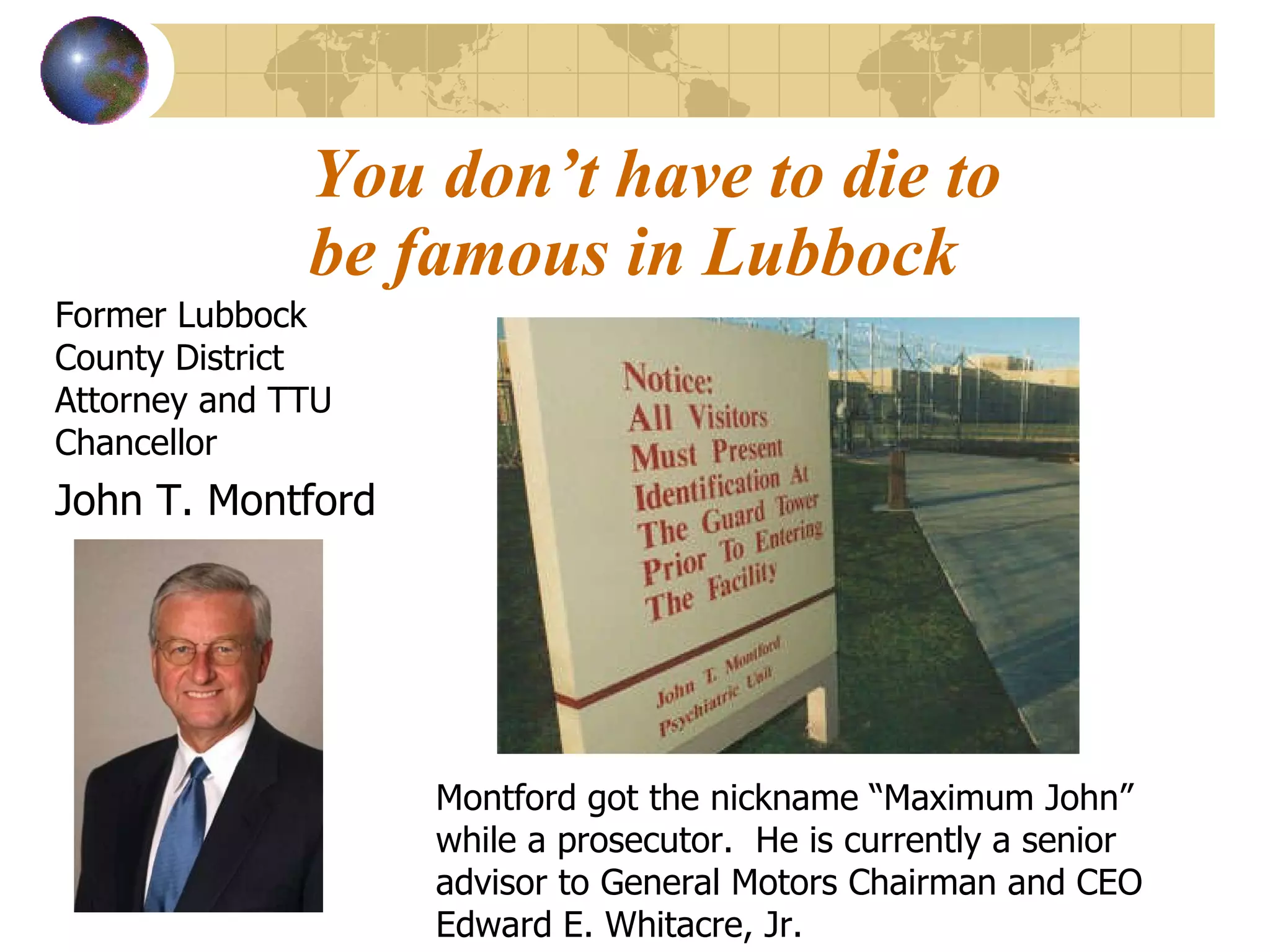 You don’t have to die to be famous in Lubbock Former Lubbock County District Attorney and TTU Chancellor John T. Montford Montford got the nickname “Maximum John” while a prosecutor.  He is currently a senior advisor to General Motors Chairman and CEO Edward E. Whitacre, Jr. 