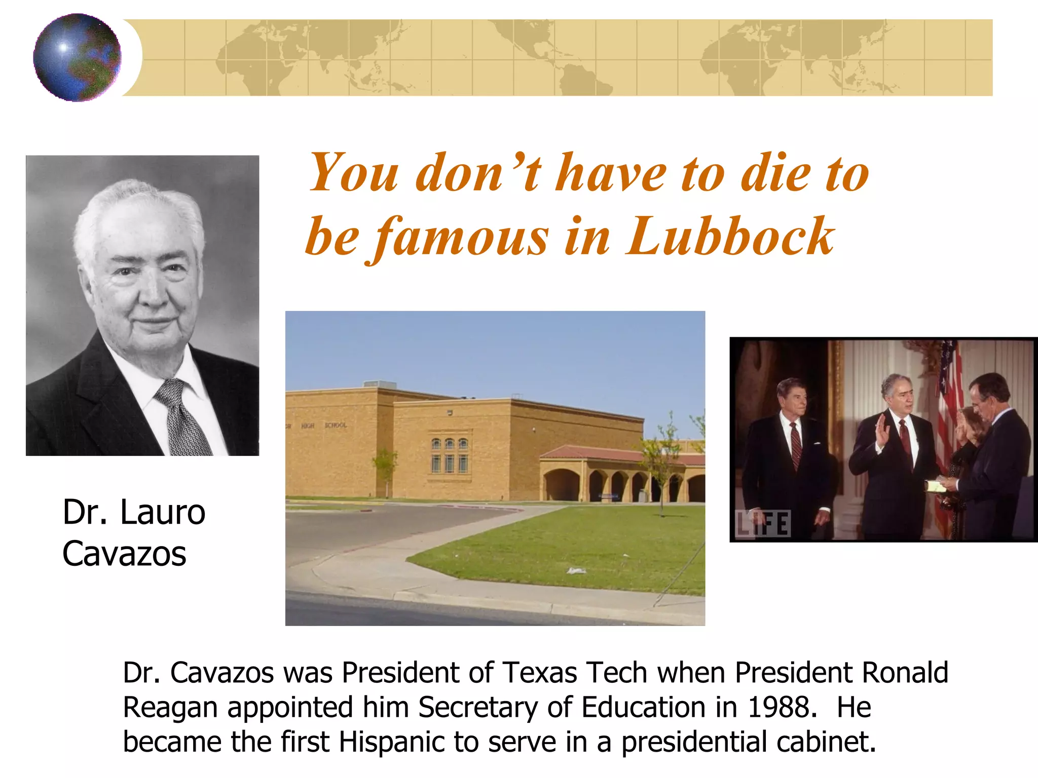 You don’t have to die to be famous in Lubbock Dr. Lauro Cavazos  Dr. Cavazos was President of Texas Tech when President Ronald Reagan appointed him Secretary of Education in 1988.  He became the first Hispanic to serve in a presidential cabinet. 