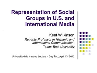Representation of Social Groups in U.S. and International Media Kent Wilkinson Regents Professor in Hispanic and International Communication  Texas Tech University Universidad de Navarra Lecture – Day Two, April 13, 2010 