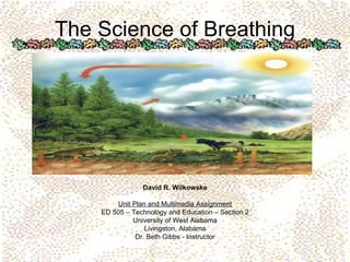 The Science of Breathing David R. Wilkowske Unit Plan and Multimedia Assignment ED 505 – Technology and Education – Section 2 University of West Alabama Livingston, Alabama Dr. Beth Gibbs - Instructor 