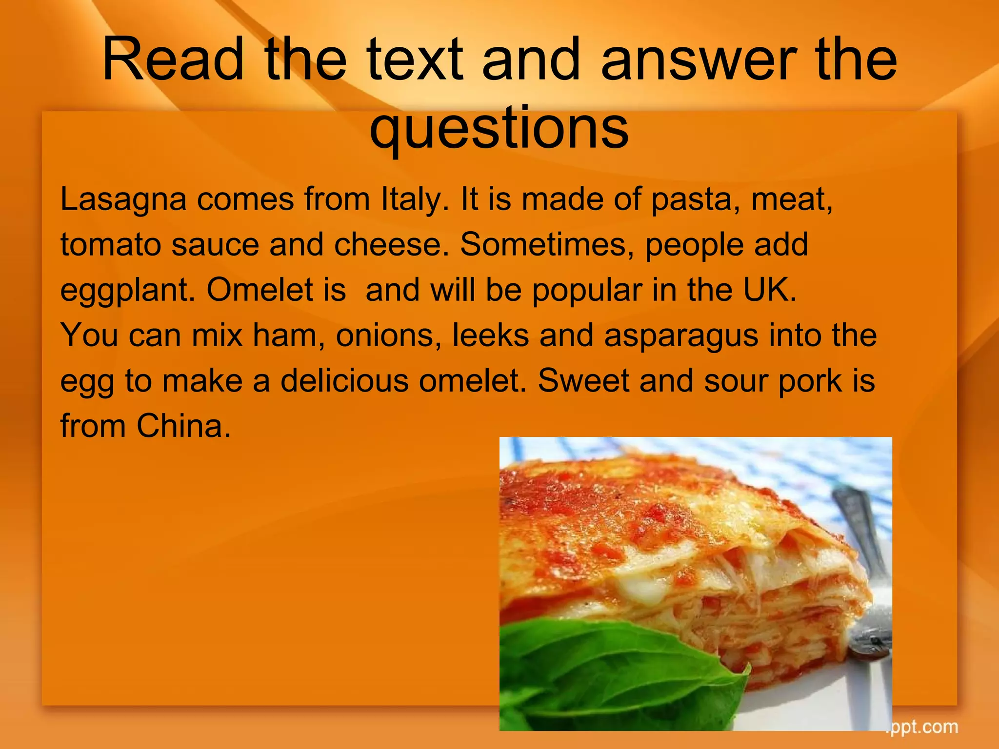 Read the text and answer the questions Lasagna comes from Italy. It is made of pasta, meat, tomato sauce and cheese. Sometimes, people add eggplant. Omelet is  and will be popular in the UK.  You can mix ham, onions, leeks and asparagus into the egg to make a delicious omelet. Sweet and sour pork is from China. 