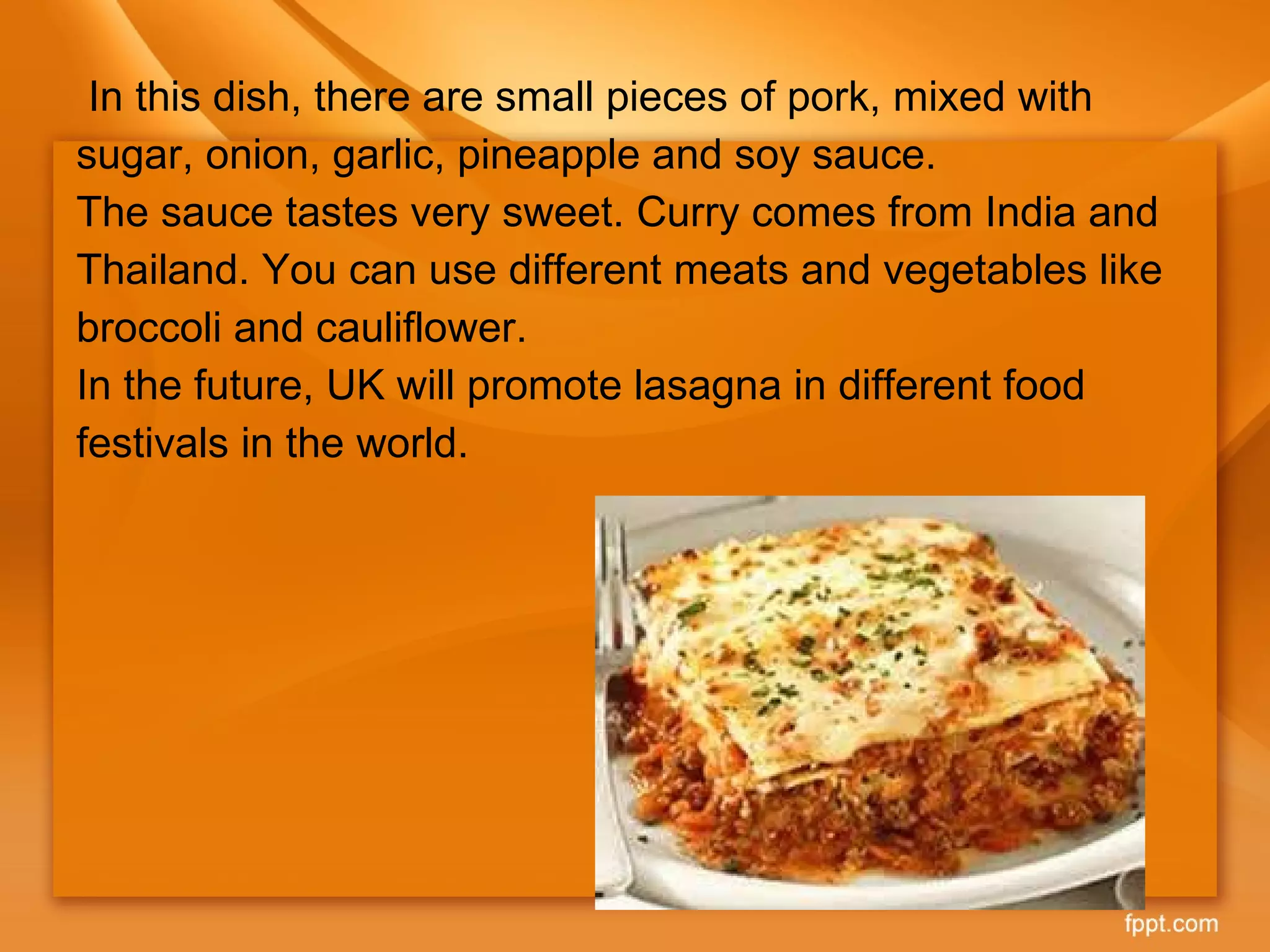 In this dish, there are small pieces of pork, mixed with sugar, onion, garlic, pineapple and soy sauce. The sauce tastes very sweet. Curry comes from India and Thailand. You can use different meats and vegetables like broccoli and cauliflower. In the future, UK will promote lasagna in different food festivals in the world. 