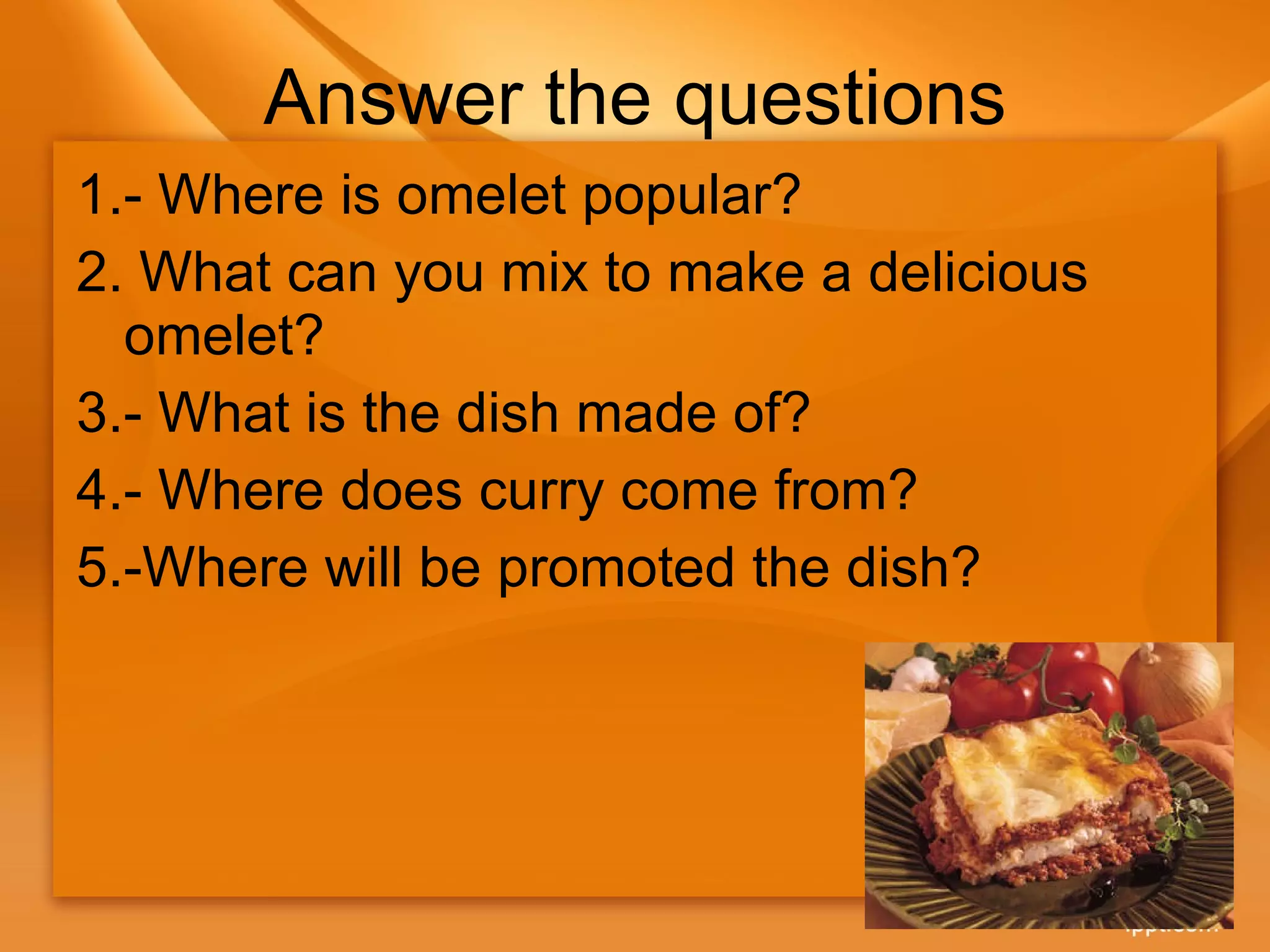Answer the questions 1.- Where is omelet popular? 2.  What can you mix to make a delicious omelet? 3.- What is the dish made of? 4.- Where does curry come from? 5.-Where will be promoted the dish? 