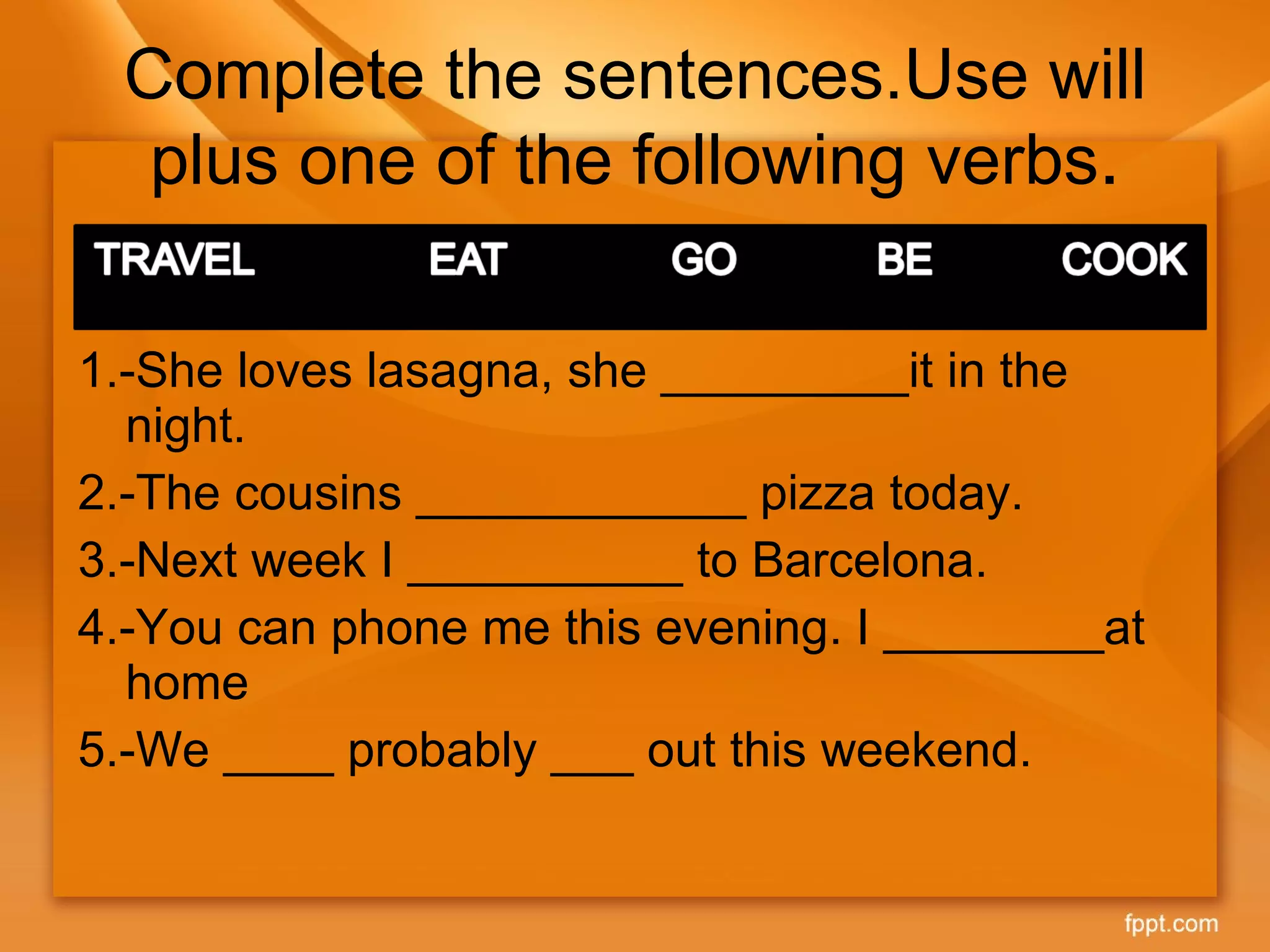 Complete the sentences.Use will plus one of the following verbs . 1.-She loves lasagna, she _________it in the night. 2.-The cousins ____________ pizza today. 3.-Next week I __________ to Barcelona. 4.-You can phone me this evening. I ________at home 5.-We ____ probably ___ out this weekend. 