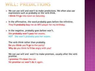 Will: PredictionsWe can use will and won’t to make predictions. We often also use expressions such as probably or the verb think.	I think I’ll go into town on Saturday.In the affirmative, the word probably goes before the infinitive.	They’ll probably buy me an MP3 player for my birthday.In the negative, probably goes before won’t.She probably won’t pass her exams. NOT   She won’t probably pass her exams.	The verb think rather than probably.Do you think you’ll go to the party?Why do you think he’ll be angry with you?We can use will and  won’t to make promises, usually after the verb promise.I promise I’ll clean the car.We promise we won’t do it again.