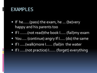 EXAMPLES
If he……(pass) the exam, he … (be)very
happy and his parents too
If I …….(not read)the book I….. (fail)my exam
You….. (continue) angry If I….. (do) the same
If I …..(walk)more I…… (fail)in the water
If I …..(not practice) I…… (forget) everything