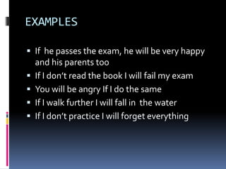 EXAMPLES
If he passes the exam, he will be very happy
and his parents too
If I don’t read the book I will fail my exam
You will be angry If I do the same
If I walk further I will fall in the water
If I don’t practice I will forget everything