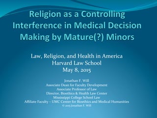  
Law,	
  Religion,	
  and	
  Health	
  in	
  America	
  
Harvard	
  Law	
  School	
  
May	
  8,	
  2015	
  
	
  
Jonathan	
  F.	
  Will	
  
Associate	
  Dean	
  for	
  Faculty	
  Development	
  
Associate	
  Professor	
  of	
  Law	
  
Director,	
  Bioethics	
  &	
  Health	
  Law	
  Center	
  
Mississippi	
  College	
  School	
  Law	
  
Aﬃliate	
  Faculty	
  –	
  UMC	
  Center	
  for	
  Bioethics	
  and	
  Medical	
  Humanities	
  
©	
  2015	
  Jonathan	
  F.	
  Will	
  
	
  
	
  
 