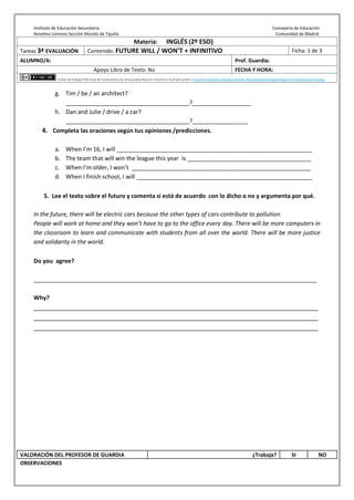 Instituto de Educación Secundaria Consejería de Educación
Anselmo Lorenzo-Sección Morata de Tajuña Comunidad de Madrid
Materia: INGLÉS (2º ESO)
Tareas 3ª EVALUACIÓN Contenido: FUTURE WILL / WON’T + INFINITIVO Ficha: 1 de 3
ALUMNO/A: Prof. Guardia:
Apoyo Libro de Texto: No FECHA Y HORA:
Fichas de trabajo ESO-Aula de Convivencia by Inmaculada Navarro Vicente is licensed under a Creative Commons Reconocimiento-NoComercial-CompartirIgual 4.0 Internacional License.
g. Tim / be / an architect?
______________________________________?__________________
h. Dan and Julie / drive / a car?
______________________________________?_________________
4. Completa las oraciones según tus opiniones /predicciones.
a. When I’m 16, I will ____________________________________________________________
b. The team that will win the league this year is ______________________________________
c. When I’m older, I won’t _______________________________________________________
d. When I finish school, I will ______________________________________________________
5. Lee el texto sobre el futuro y comenta si está de acuerdo con lo dicho o no y argumenta por qué.
In the future, there will be electric cars because the other types of cars contribute to pollution.
People will work at home and they won’t have to go to the office every day. There will be more computers in
the classroom to learn and communicate with students from all over the world. There will be more justice
and solidarity in the world.
Do you agree?
_______________________________________________________________________________________
Why?
________________________________________________________________________________
________________________________________________________________________________
________________________________________________________________________________
VALORACIÓN DEL PROFESOR DE GUARDIA ¿Trabaja? SI NO
OBSERVACIONES
 