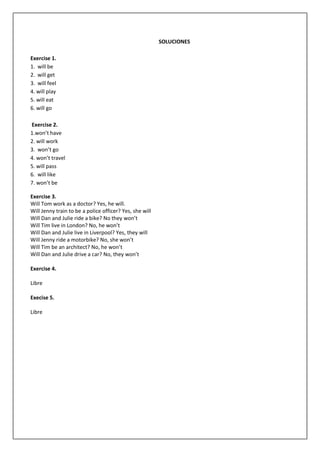 SOLUCIONES
Exercise 1.
1. will be
2. will get
3. will feel
4. will play
5. will eat
6. will go
Exercise 2.
1.won’t have
2. will work
3. won’t go
4. won’t travel
5. will pass
6. will like
7. won’t be
Exercise 3.
Will Tom work as a doctor? Yes, he will.
Will Jenny train to be a police officer? Yes, she will
Will Dan and Julie ride a bike? No they won’t
Will Tim live in London? No, he won’t
Will Dan and Julie live in Liverpool? Yes, they will
Will Jenny ride a motorbike? No, she won’t
Will Tim be an architect? No, he won’t
Will Dan and Julie drive a car? No, they won’t
Exercise 4.
Libre
Execise 5.
Libre
 