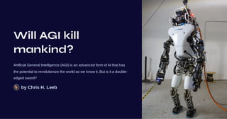 Will AGI kill
mankind?
Artificial General Intelligence (AGI) is an advanced form of AI that has
the potential to revolutionize the world as we know it. But is it a double-
edged sword?
by Chris H. Leeb
 
